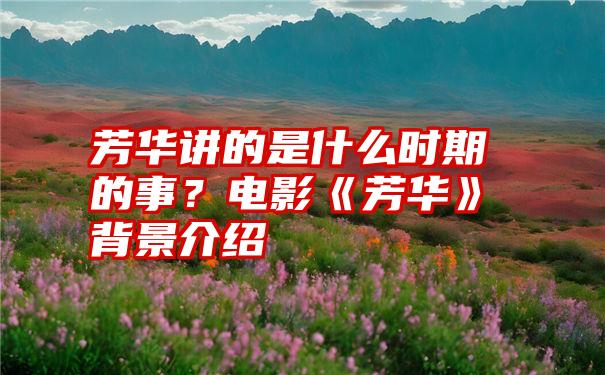 芳华讲的是什么时期的事？电影《芳华》背景介绍