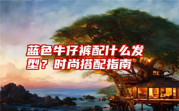 蓝色牛仔裤配什么发型？时尚搭配指南