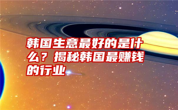 韩国生意最好的是什么？揭秘韩国最赚钱的行业