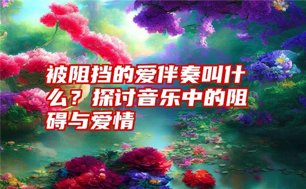 被阻挡的爱伴奏叫什么？探讨音乐中的阻碍与爱情