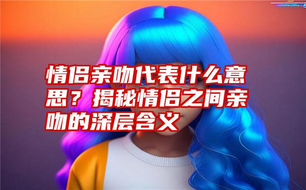 情侣亲吻代表什么意思？揭秘情侣之间亲吻的深层含义