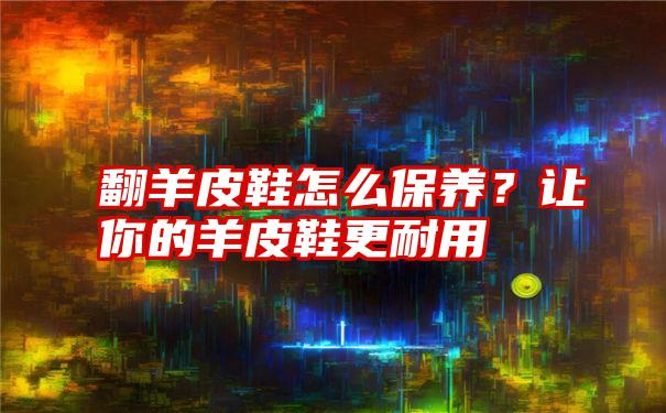 翻羊皮鞋怎么保养？让你的羊皮鞋更耐用