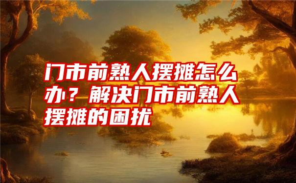 门市前熟人摆摊怎么办？解决门市前熟人摆摊的困扰