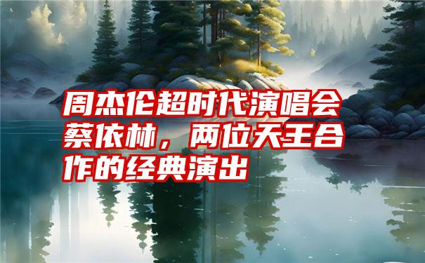 周杰伦超时代演唱会蔡依林，两位天王合作的经典演出