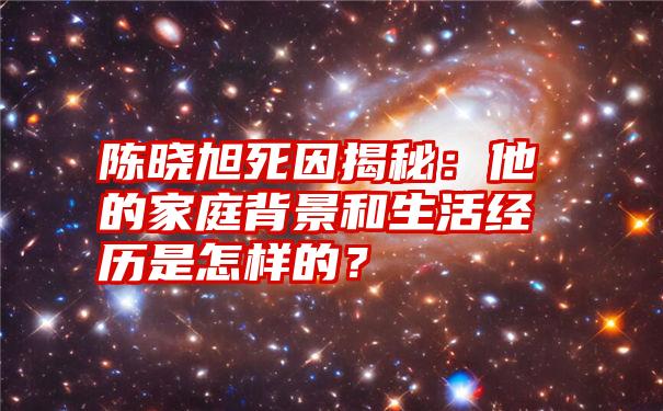 陈晓旭死因揭秘：他的家庭背景和生活经历是怎样的？