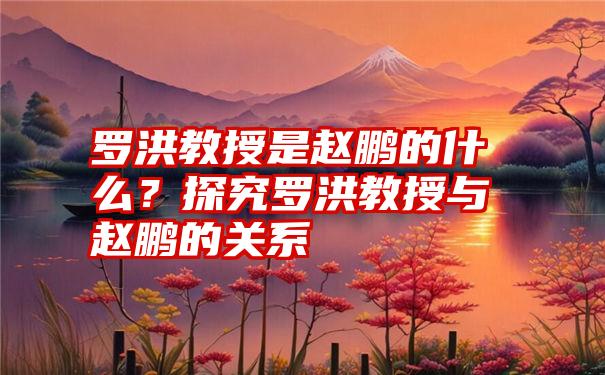 罗洪教授是赵鹏的什么？探究罗洪教授与赵鹏的关系