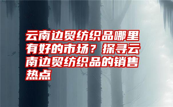 云南边贸纺织品哪里有好的市场？探寻云南边贸纺织品的销售热点