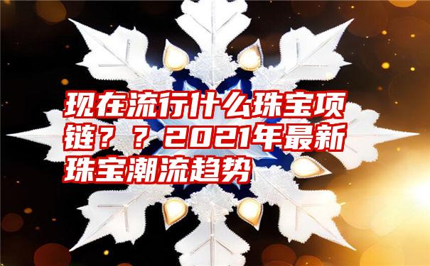 现在流行什么珠宝项链？？2021年最新珠宝潮流趋势