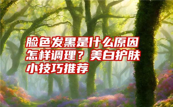 脸色发黑是什么原因怎样调理？美白护肤小技巧推荐