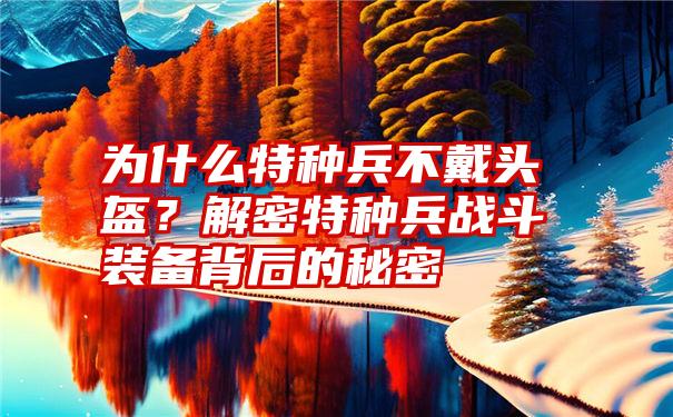 为什么特种兵不戴头盔？解密特种兵战斗装备背后的秘密