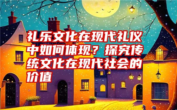 礼乐文化在现代礼仪中如何体现？探究传统文化在现代社会的价值