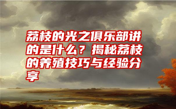 荔枝的光之俱乐部讲的是什么？揭秘荔枝的养殖技巧与经验分享