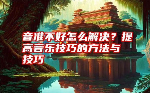 音准不好怎么解决？提高音乐技巧的方法与技巧