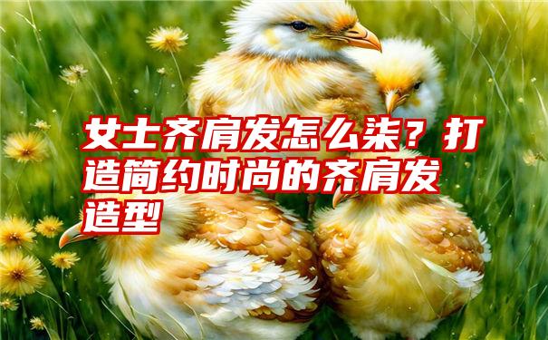 女士齐肩发怎么柒？打造简约时尚的齐肩发造型