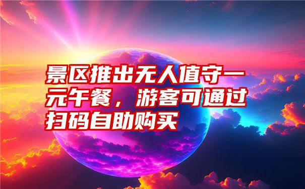 景区推出无人值守一元午餐，游客可通过扫码自助购买