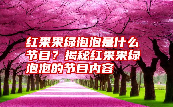 红果果绿泡泡是什么节目？揭秘红果果绿泡泡的节目内容