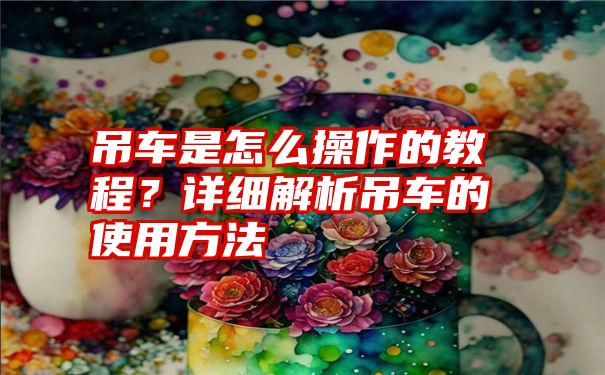 吊车是怎么操作的教程？详细解析吊车的使用方法