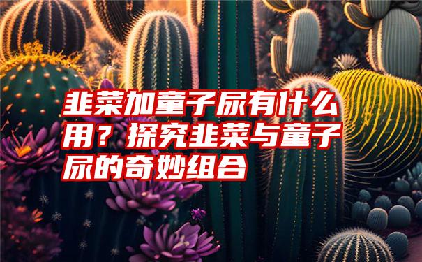 韭菜加童子尿有什么用？探究韭菜与童子尿的奇妙组合