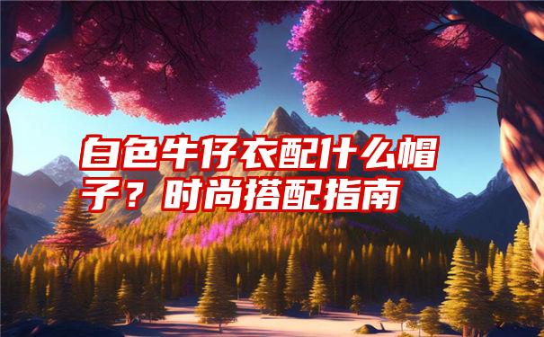 白色牛仔衣配什么帽子？时尚搭配指南