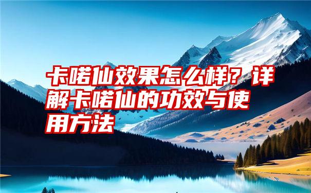 卡喏仙效果怎么样？详解卡喏仙的功效与使用方法