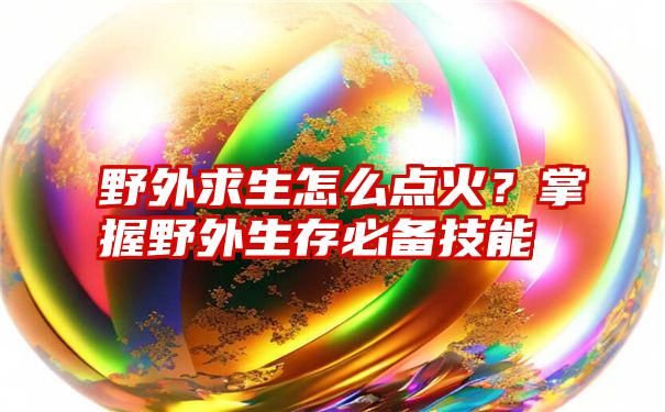 野外求生怎么点火？掌握野外生存必备技能