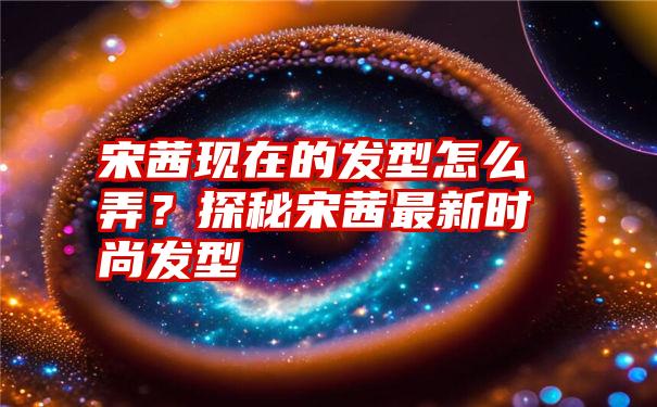 宋茜现在的发型怎么弄？探秘宋茜最新时尚发型