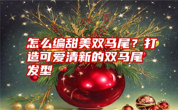 怎么编甜美双马尾？打造可爱清新的双马尾发型