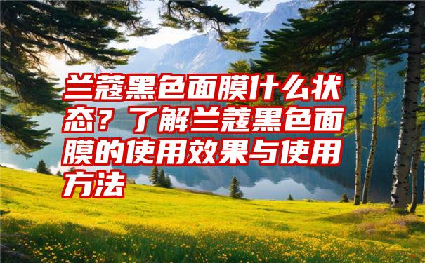 兰蔻黑色面膜什么状态？了解兰蔻黑色面膜的使用效果与使用方法