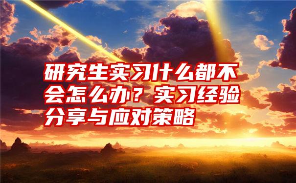 研究生实习什么都不会怎么办？实习经验分享与应对策略