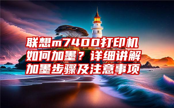 联想m7400打印机如何加墨？详细讲解加墨步骤及注意事项