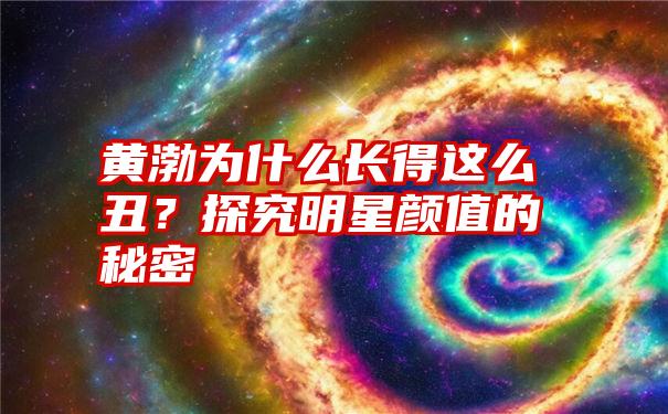 黄渤为什么长得这么丑？探究明星颜值的秘密