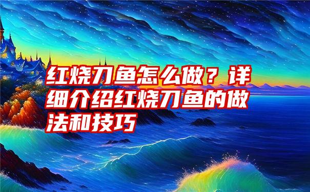 红烧刀鱼怎么做？详细介绍红烧刀鱼的做法和技巧