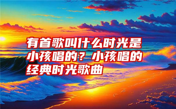 有首歌叫什么时光是小孩唱的？小孩唱的经典时光歌曲