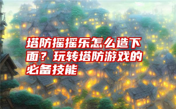 塔防摇摇乐怎么造下面？玩转塔防游戏的必备技能