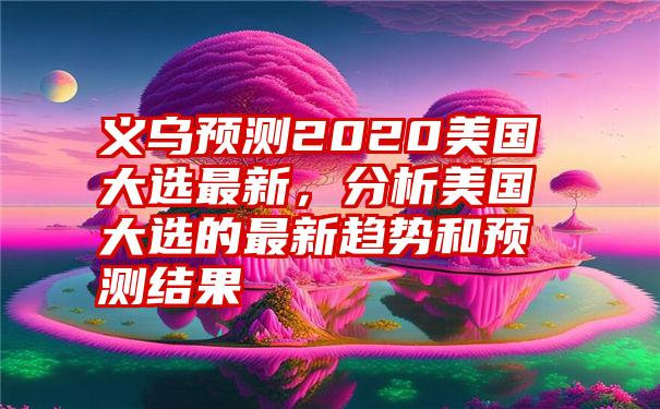 义乌预测2020美国大选最新，分析美国大选的最新趋势和预测结果