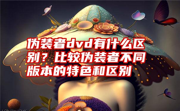 伪装者dvd有什么区别？比较伪装者不同版本的特色和区别