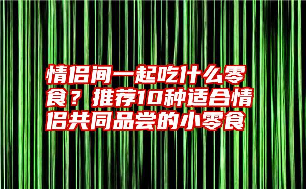 情侣间一起吃什么零食？推荐10种适合情侣共同品尝的小零食