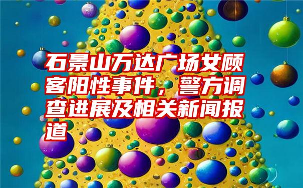 石景山万达广场女顾客阳性事件，警方调查进展及相关新闻报道