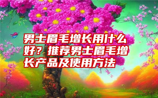 男士眉毛增长用什么好？推荐男士眉毛增长产品及使用方法