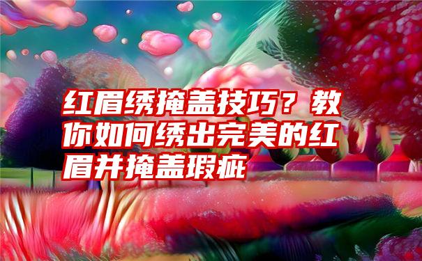 红眉绣掩盖技巧？教你如何绣出完美的红眉并掩盖瑕疵