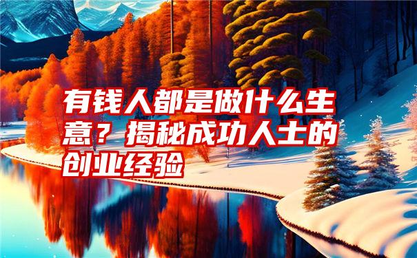 有钱人都是做什么生意？揭秘成功人士的创业经验