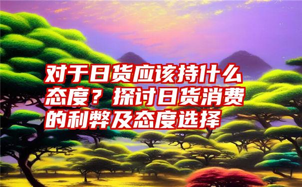 对于日货应该持什么态度？探讨日货消费的利弊及态度选择