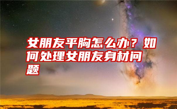 女朋友平胸怎么办？如何处理女朋友身材问题