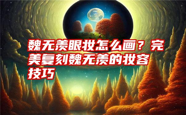 魏无羡眼妆怎么画？完美复刻魏无羡的妆容技巧