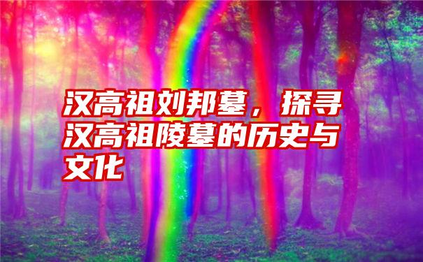 汉高祖刘邦墓，探寻汉高祖陵墓的历史与文化