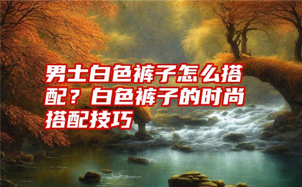 男士白色裤子怎么搭配？白色裤子的时尚搭配技巧