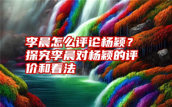 李晨怎么评论杨颖？探究李晨对杨颖的评价和看法