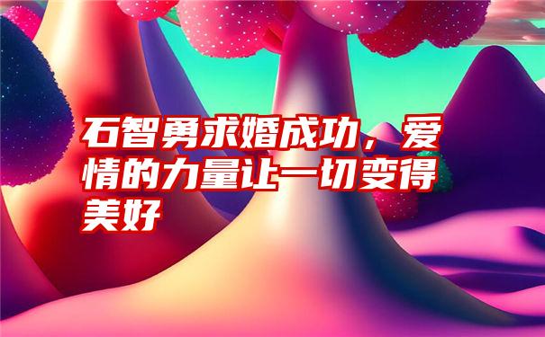 石智勇求婚成功，爱情的力量让一切变得美好