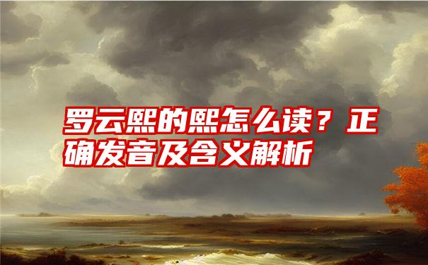 罗云熙的熙怎么读？正确发音及含义解析