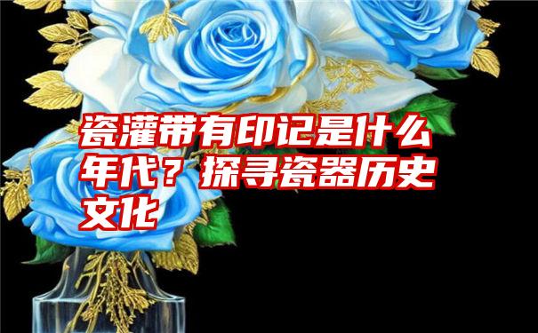 瓷灌带有印记是什么年代？探寻瓷器历史文化